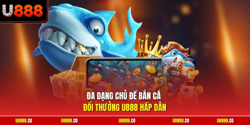 Đa dạng chủ đề bắn cá đổi thưởng U888 hấp dẫn